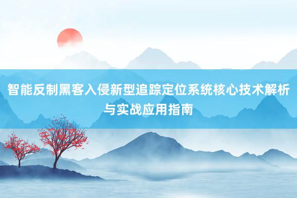 智能反制黑客入侵新型追踪定位系统核心技术解析与实战应用指南