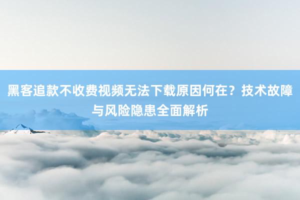 黑客追款不收费视频无法下载原因何在？技术故障与风险隐患全面解析