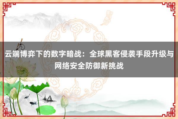 云端博弈下的数字暗战：全球黑客侵袭手段升级与网络安全防御新挑战
