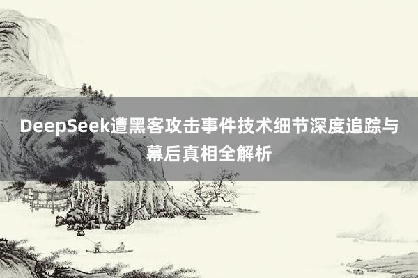 DeepSeek遭黑客攻击事件技术细节深度追踪与幕后真相全解析