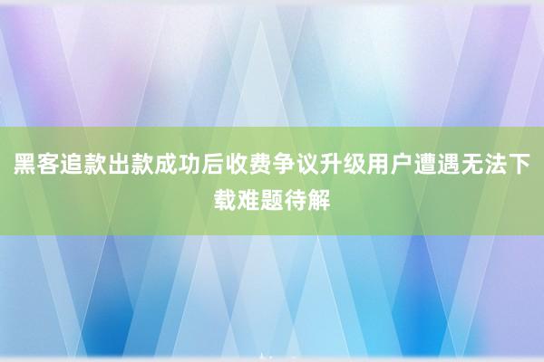 黑客追款出款成功后收费争议升级用户遭遇无法下载难题待解