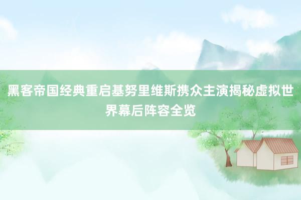 黑客帝国经典重启基努里维斯携众主演揭秘虚拟世界幕后阵容全览